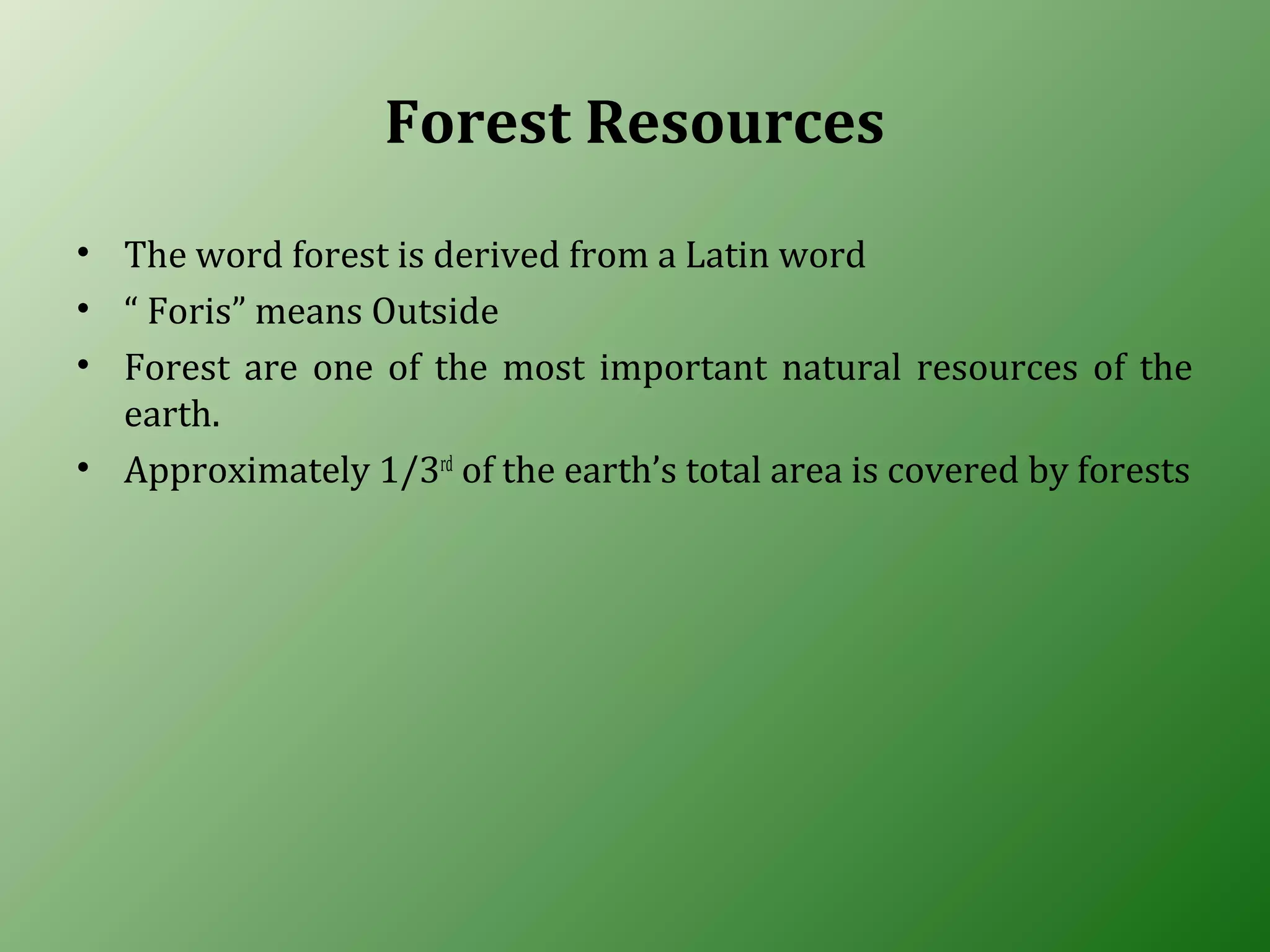 Forest Resources
• The word forest is derived from a Latin word
• “ Foris” means Outside
• Forest are one of the most important natural resources of the
earth.
• Approximately 1/3rd
of the earth’s total area is covered by forests
 