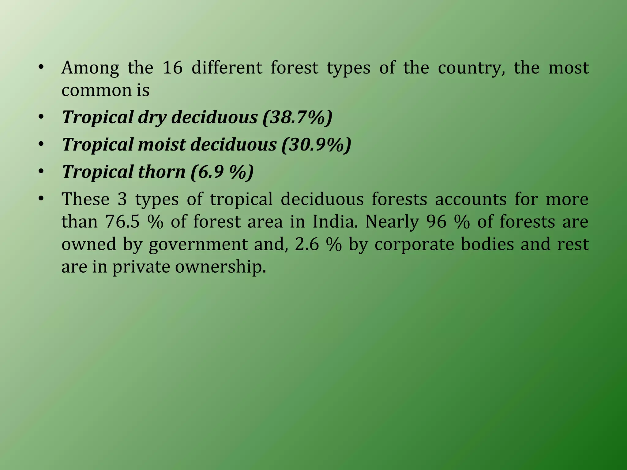 • Among the 16 different forest types of the country, the most
common is
• Tropical dry deciduous (38.7%)
• Tropical moist deciduous (30.9%)
• Tropical thorn (6.9 %)
• These 3 types of tropical deciduous forests accounts for more
than 76.5 % of forest area in India. Nearly 96 % of forests are
owned by government and, 2.6 % by corporate bodies and rest
are in private ownership.
 