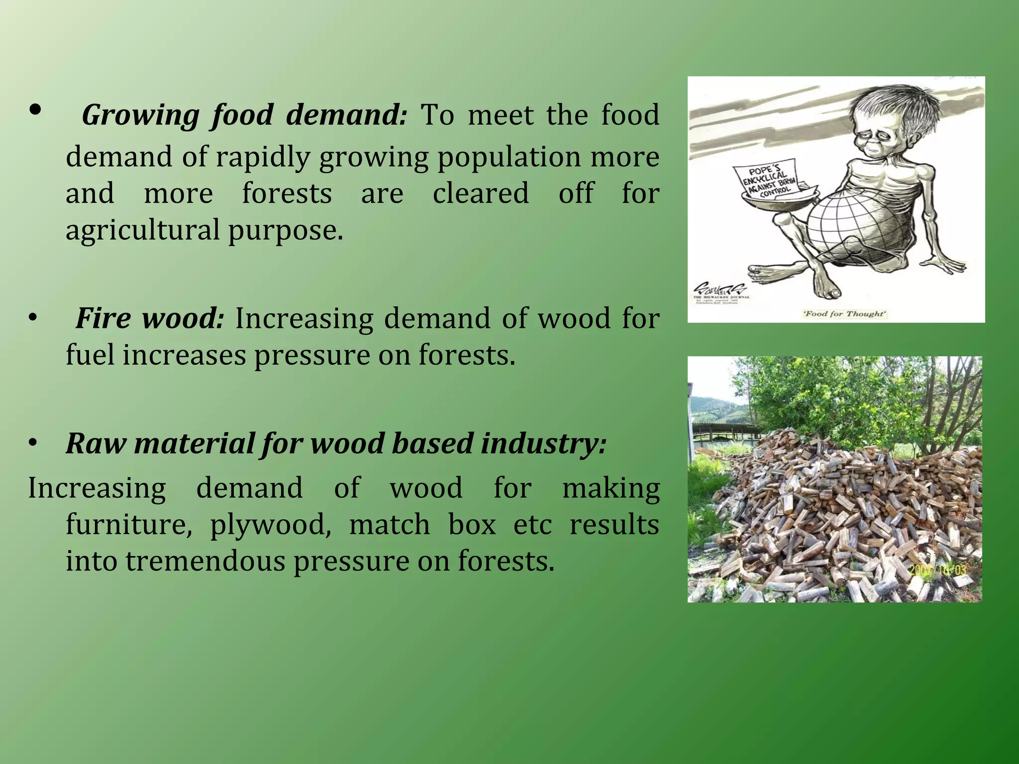 • Growing food demand: To meet the food
demand of rapidly growing population more
and more forests are cleared off for
agricultural purpose.
• Fire wood: Increasing demand of wood for
fuel increases pressure on forests.
• Raw material for wood based industry:
Increasing demand of wood for making
furniture, plywood, match box etc results
into tremendous pressure on forests.
 