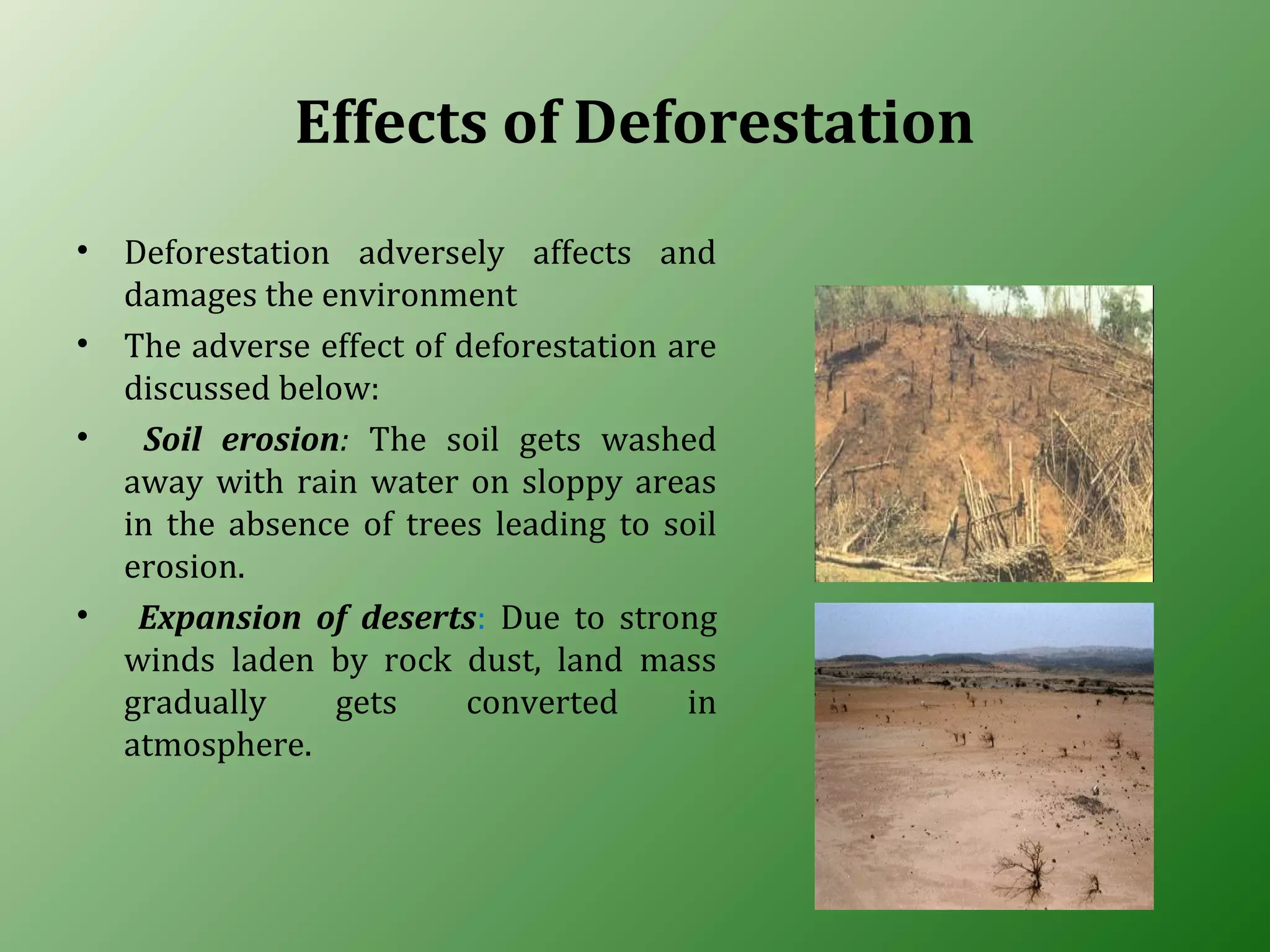 Effects of Deforestation
• Deforestation adversely affects and
damages the environment
• The adverse effect of deforestation are
discussed below:
• Soil erosion: The soil gets washed
away with rain water on sloppy areas
in the absence of trees leading to soil
erosion.
• Expansion of deserts: Due to strong
winds laden by rock dust, land mass
gradually gets converted in
atmosphere.
 