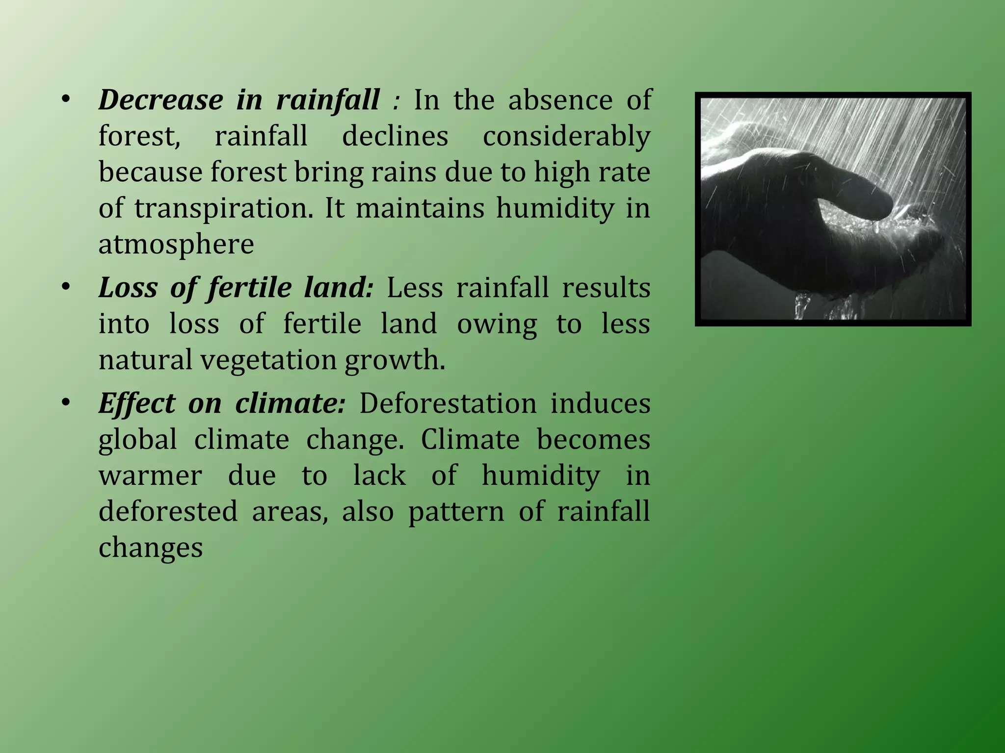 • Decrease in rainfall : In the absence of
forest, rainfall declines considerably
because forest bring rains due to high rate
of transpiration. It maintains humidity in
atmosphere
• Loss of fertile land: Less rainfall results
into loss of fertile land owing to less
natural vegetation growth.
• Effect on climate: Deforestation induces
global climate change. Climate becomes
warmer due to lack of humidity in
deforested areas, also pattern of rainfall
changes
 