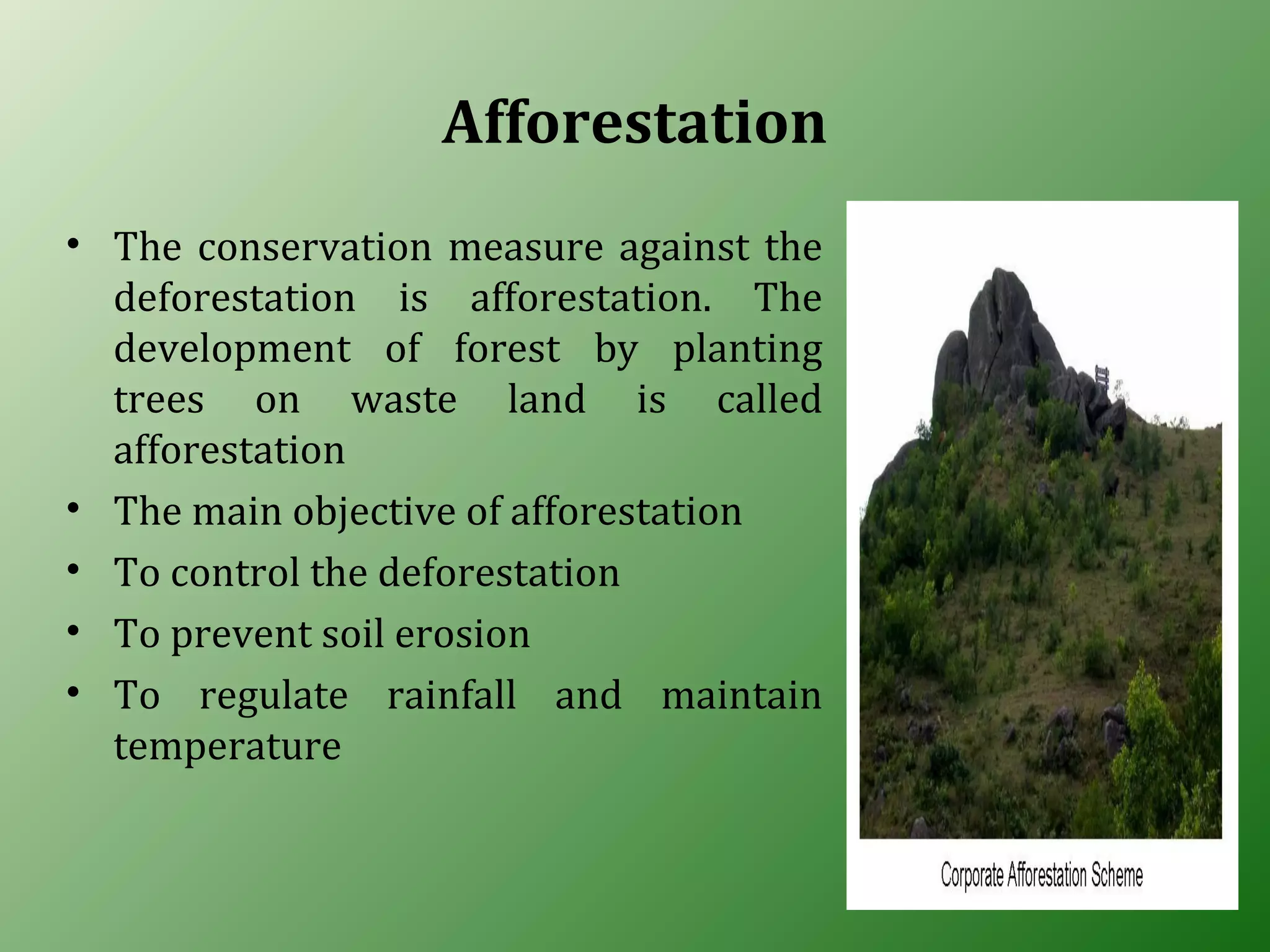 Afforestation
• The conservation measure against the
deforestation is afforestation. The
development of forest by planting
trees on waste land is called
afforestation
• The main objective of afforestation
• To control the deforestation
• To prevent soil erosion
• To regulate rainfall and maintain
temperature
 
