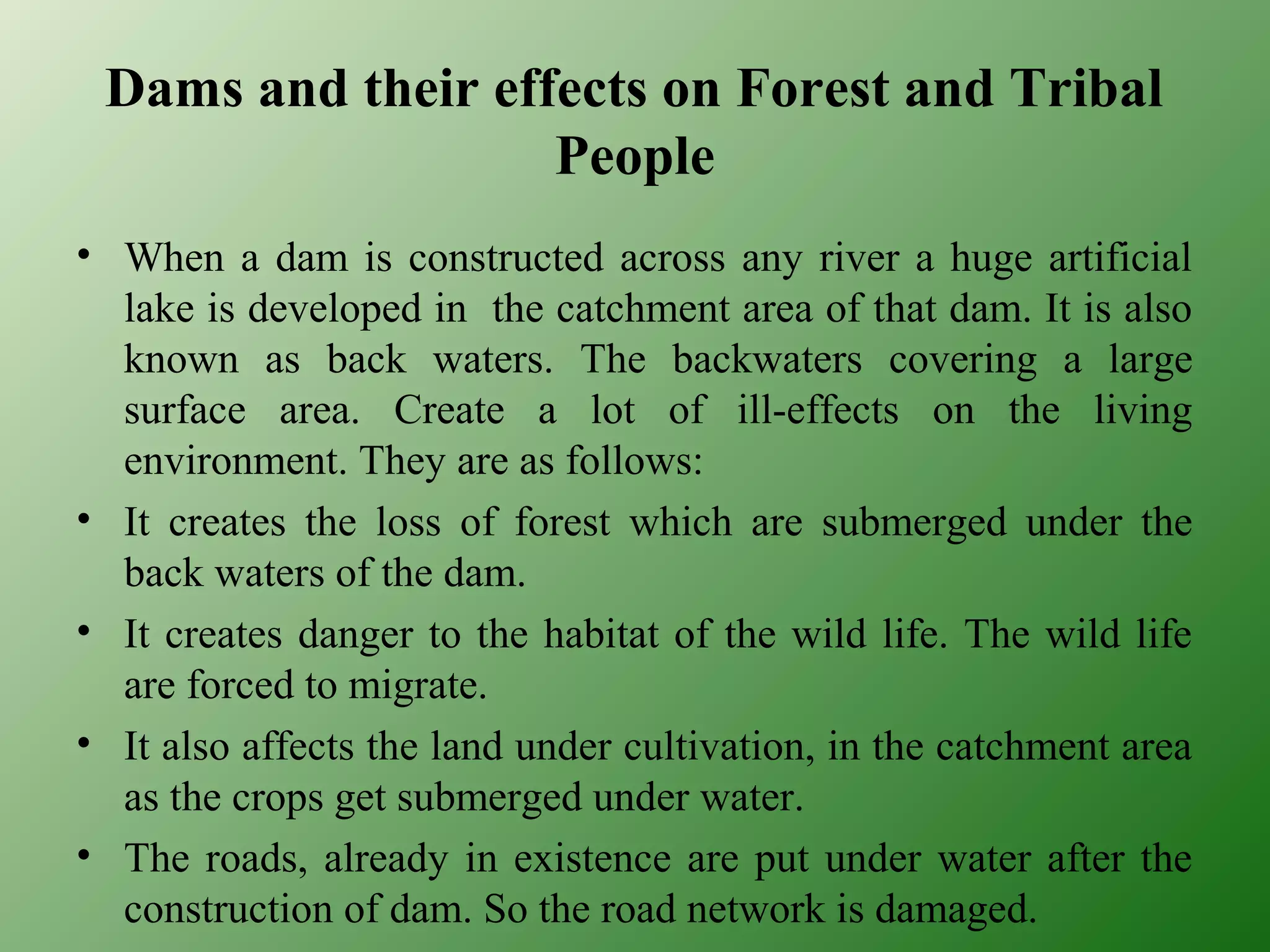 Dams and their effects on Forest and Tribal
People
• When a dam is constructed across any river a huge artificial
lake is developed in the catchment area of that dam. It is also
known as back waters. The backwaters covering a large
surface area. Create a lot of ill-effects on the living
environment. They are as follows:
• It creates the loss of forest which are submerged under the
back waters of the dam.
• It creates danger to the habitat of the wild life. The wild life
are forced to migrate.
• It also affects the land under cultivation, in the catchment area
as the crops get submerged under water.
• The roads, already in existence are put under water after the
construction of dam. So the road network is damaged.
 