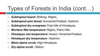 Types of Forests in India (cont…)
 Subtropical board: Shillong, Nilgiris.
 Subtropical pine forest: Arunachal Pradesh, Kashmir.
 Subtropical dry evergreen: Foot hills of Himalayas.
 Montana Wet temperature: Nilgiris, Palmi Hills.
 Himalayan wet temperature: Assam, Himachal Pradesh.
 Himalayan dry temperature : Kashmir.
 Moist alpine scrub: High Himalayas.
 Dry alpine scrub : Sikkim.
 