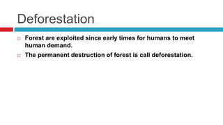 Deforestation
 Forest are exploited since early times for humans to meet
human demand.
 The permanent destruction of forest is call deforestation.
 
