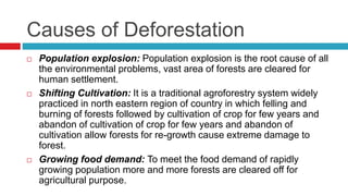 Causes of Deforestation
 Population explosion: Population explosion is the root cause of all
the environmental problems, vast area of forests are cleared for
human settlement.
 Shifting Cultivation: It is a traditional agroforestry system widely
practiced in north eastern region of country in which felling and
burning of forests followed by cultivation of crop for few years and
abandon of cultivation of crop for few years and abandon of
cultivation allow forests for re-growth cause extreme damage to
forest.
 Growing food demand: To meet the food demand of rapidly
growing population more and more forests are cleared off for
agricultural purpose.
 