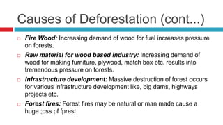 Causes of Deforestation (cont...)
 Fire Wood: Increasing demand of wood for fuel increases pressure
on forests.
 Raw material for wood based industry: Increasing demand of
wood for making furniture, plywood, match box etc. results into
tremendous pressure on forests.
 Infrastructure development: Massive destruction of forest occurs
for various infrastructure development like, big dams, highways
projects etc.
 Forest fires: Forest fires may be natural or man made cause a
huge ;pss pf fprest.
 