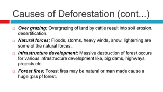 Causes of Deforestation (cont...)
 Over grazing: Overgrazing of land by cattle result into soil erosion,
desertification.
 Natural forces: Floods, storms, heavy winds, snow, lightening are
some of the natural forces.
 Infrastructure development: Massive destruction of forest occurs
for various infrastructure development like, big dams, highways
projects etc.
 Forest fires: Forest fires may be natural or man made cause a
huge ;pss pf forest.
 