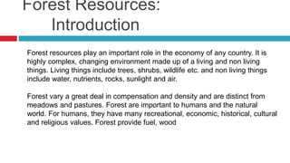 Forest Resources:
Introduction
Forest resources play an important role in the economy of any country. It is
highly complex, changing environment made up of a living and non living
things. Living things include trees, shrubs, wildlife etc. and non living things
include water, nutrients, rocks, sunlight and air.
Forest vary a great deal in compensation and density and are distinct from
meadows and pastures. Forest are important to humans and the natural
world. For humans, they have many recreational, economic, historical, cultural
and religious values. Forest provide fuel, wood
 