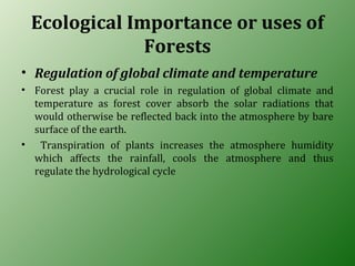 Ecological Importance or uses of
Forests
• Regulation of global climate and temperature
• Forest play a crucial role in regulation of global climate and
temperature as forest cover absorb the solar radiations that
would otherwise be reflected back into the atmosphere by bare
surface of the earth.
• Transpiration of plants increases the atmosphere humidity
which affects the rainfall, cools the atmosphere and thus
regulate the hydrological cycle
 