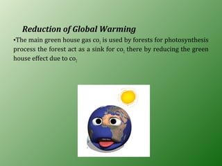 Reduction of Global Warming
•The main green house gas co2 is used by forests for photosynthesis
process the forest act as a sink for co2 there by reducing the green
house effect due to co2
 