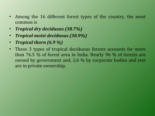 • Among the 16 different forest types of the country, the most
common is
• Tropical dry deciduous (38.7%)
• Tropical moist deciduous (30.9%)
• Tropical thorn (6.9 %)
• These 3 types of tropical deciduous forests accounts for more
than 76.5 % of forest area in India. Nearly 96 % of forests are
owned by government and, 2.6 % by corporate bodies and rest
are in private ownership.
 