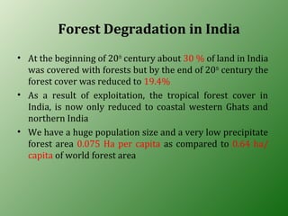 Forest Degradation in India
• At the beginning of 20th
century about 30 % of land in India
was covered with forests but by the end of 20th
century the
forest cover was reduced to 19.4%
• As a result of exploitation, the tropical forest cover in
India, is now only reduced to coastal western Ghats and
northern India
• We have a huge population size and a very low precipitate
forest area 0.075 Ha per capita as compared to 0.64 ha/
capita of world forest area
 
