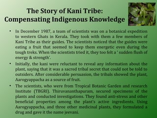 The Story of Kani Tribe:
Compensating Indigenous Knowledge
• In December 1987, a team of scientists was on a botanical expedition
to western Ghats in Kerala. They took with them a few members of
Kani Tribe as their guides. The scientists noticed that the guides were
eating a fruit that seemed to keep them energetic even during the
tough treks. When the scientists tried it, they too felt a ‘ sudden flush of
energy & strength’.
• Initially, the kani were reluctant to reveal any information about the
plant, saying that it was a sacred tribal secret that could not be told to
outsiders. After considerable persuasion, the tribals showed the plant,
Aarogyappacha as a source of fruit.
• The scientists, who were from Tropical Botanic Garden and research
Institute (TBGRI). Thiruvananthapuram, secured specimens of the
plants and conducted investigations. They found anti-stress and other
beneficial properties among the plant’s active ingredients. Using
Aarogyappacha, and three other medicinal plants, they formulated a
drug and gave it the name jeevani.
 