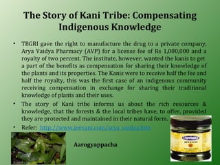 The Story of Kani Tribe: Compensating
Indigenous Knowledge
• TBGRI gave the right to manufacture the drug to a private company,
Arya Vaidya Pharmacy (AVP) for a license fee of Rs 1,000,000 and a
royalty of two percent. The institute, however, wanted the kanis to get
a part of the benefits as compensation for sharing their knowledge of
the plants and its properties. The Kanis were to receive half the fee and
half the royalty, this was the first case of an indigenous community
receiving compensation in exchange for sharing their traditional
knowledge of plants and their uses.
• The story of Kani tribe informs us about the rich resources &
knowledge, that the forests & the local tribes have, to offer, provided
they are protected and maintained in their natural form.
• Refer: http://www.jeevani.com/arya_vaidya.htm
Aarogyappacha
 