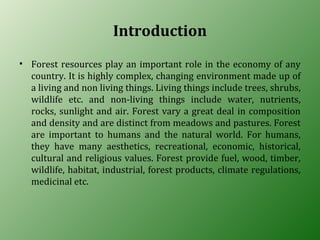Introduction
• Forest resources play an important role in the economy of any
country. It is highly complex, changing environment made up of
a living and non living things. Living things include trees, shrubs,
wildlife etc. and non-living things include water, nutrients,
rocks, sunlight and air. Forest vary a great deal in composition
and density and are distinct from meadows and pastures. Forest
are important to humans and the natural world. For humans,
they have many aesthetics, recreational, economic, historical,
cultural and religious values. Forest provide fuel, wood, timber,
wildlife, habitat, industrial, forest products, climate regulations,
medicinal etc.
 