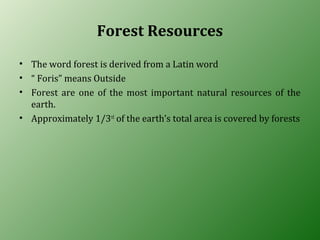 Forest Resources
• The word forest is derived from a Latin word
• “ Foris” means Outside
• Forest are one of the most important natural resources of the
earth.
• Approximately 1/3rd
of the earth’s total area is covered by forests
 