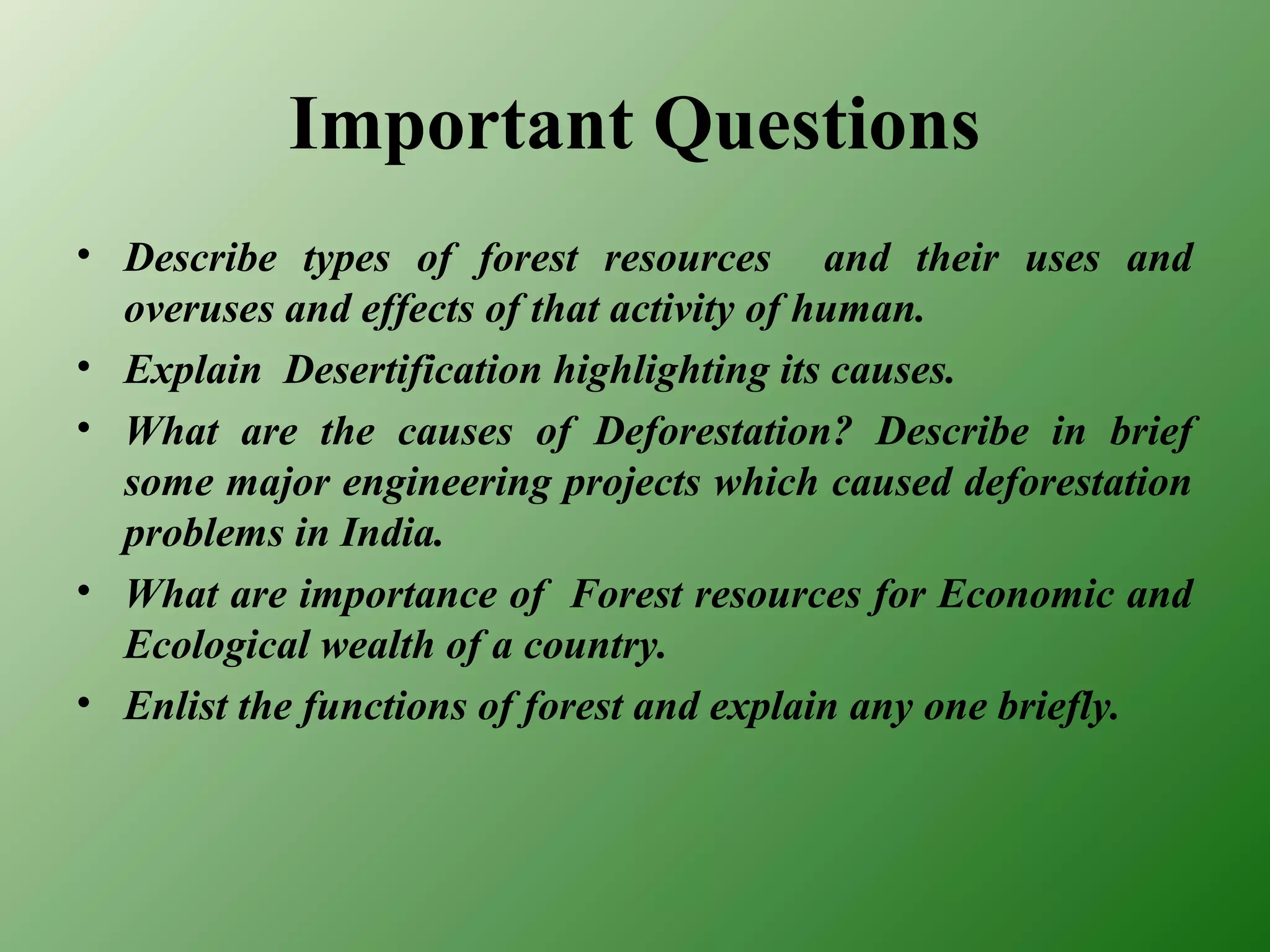 Important Questions
• Describe types of forest resources and their uses and
overuses and effects of that activity of human.
• Explain Desertification highlighting its causes.
• What are the causes of Deforestation? Describe in brief
some major engineering projects which caused deforestation
problems in India.
• What are importance of Forest resources for Economic and
Ecological wealth of a country.
• Enlist the functions of forest and explain any one briefly.
 