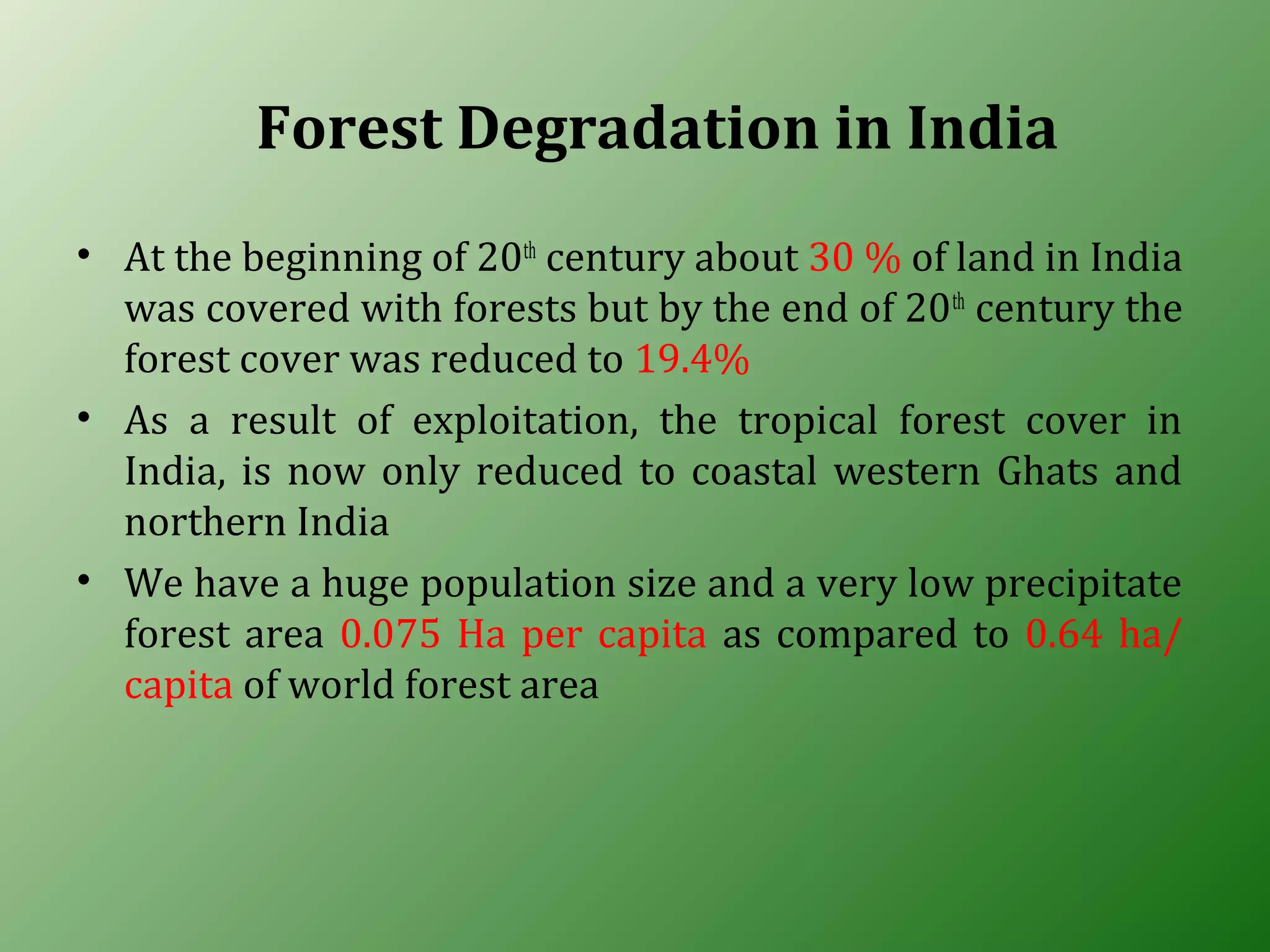 Forest Degradation in India
• At the beginning of 20th
century about 30 % of land in India
was covered with forests but by the end of 20th
century the
forest cover was reduced to 19.4%
• As a result of exploitation, the tropical forest cover in
India, is now only reduced to coastal western Ghats and
northern India
• We have a huge population size and a very low precipitate
forest area 0.075 Ha per capita as compared to 0.64 ha/
capita of world forest area
 