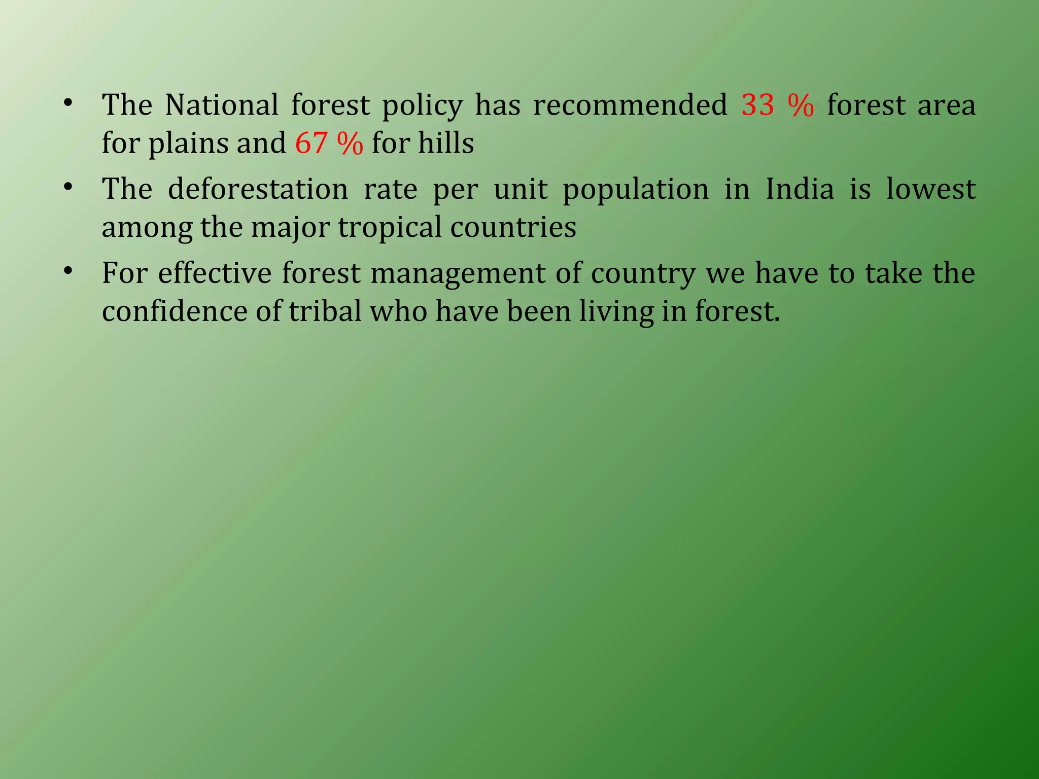 • The National forest policy has recommended 33 % forest area
for plains and 67 % for hills
• The deforestation rate per unit population in India is lowest
among the major tropical countries
• For effective forest management of country we have to take the
confidence of tribal who have been living in forest.
 