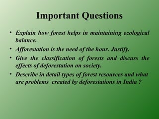 Important Questions
• Explain how forest helps in maintaining ecological
balance.
• Afforestation is the need of the hour. Justify.
• Give the classification of forests and discuss the
effects of deforestation on society.
• Describe in detail types of forest resources and what
are problems created by deforestations in India ?
 