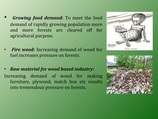 • Growing food demand: To meet the food
demand of rapidly growing population more
and more forests are cleared off for
agricultural purpose.
• Fire wood: Increasing demand of wood for
fuel increases pressure on forests.
• Raw material for wood based industry:
Increasing demand of wood for making
furniture, plywood, match box etc results
into tremendous pressure on forests.
 