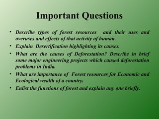 Important Questions
• Describe types of forest resources and their uses and
overuses and effects of that activity of human.
• Explain Desertification highlighting its causes.
• What are the causes of Deforestation? Describe in brief
some major engineering projects which caused deforestation
problems in India.
• What are importance of Forest resources for Economic and
Ecological wealth of a country.
• Enlist the functions of forest and explain any one briefly.
 