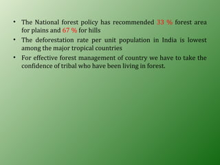 • The National forest policy has recommended 33 % forest area
for plains and 67 % for hills
• The deforestation rate per unit population in India is lowest
among the major tropical countries
• For effective forest management of country we have to take the
confidence of tribal who have been living in forest.
 