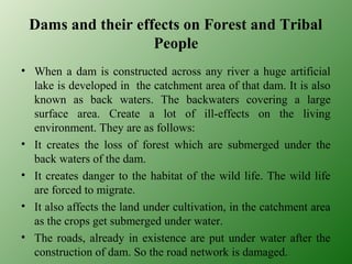 Dams and their effects on Forest and Tribal
People
• When a dam is constructed across any river a huge artificial
lake is developed in the catchment area of that dam. It is also
known as back waters. The backwaters covering a large
surface area. Create a lot of ill-effects on the living
environment. They are as follows:
• It creates the loss of forest which are submerged under the
back waters of the dam.
• It creates danger to the habitat of the wild life. The wild life
are forced to migrate.
• It also affects the land under cultivation, in the catchment area
as the crops get submerged under water.
• The roads, already in existence are put under water after the
construction of dam. So the road network is damaged.
 