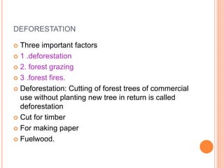 DEFORESTATION
 Three important factors
 1 .deforestation
 2. forest grazing
 3 .forest fires.
 Deforestation: Cutting of forest trees of commercial
use without planting new tree in return is called
deforestation
 Cut for timber
 For making paper
 Fuelwood.
 