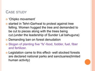 CASE STUDY
 ‘Chipko movement’
 started in Tehri-Garhwal to protest against tree
felling. Women hugged the tree and demanded to
be cut to pieces along with the trees being
cut.(under the leadership of Sunder Lal bahuguna)
 Demanding ban on forest denudation
 Slogan of planting five “fs”-food, fodder, fuel, fiber
and fertilizer.
 Legislation came to this effect- well stocked forests
are declared national parks and sanctuaries(limited
human activity)
 