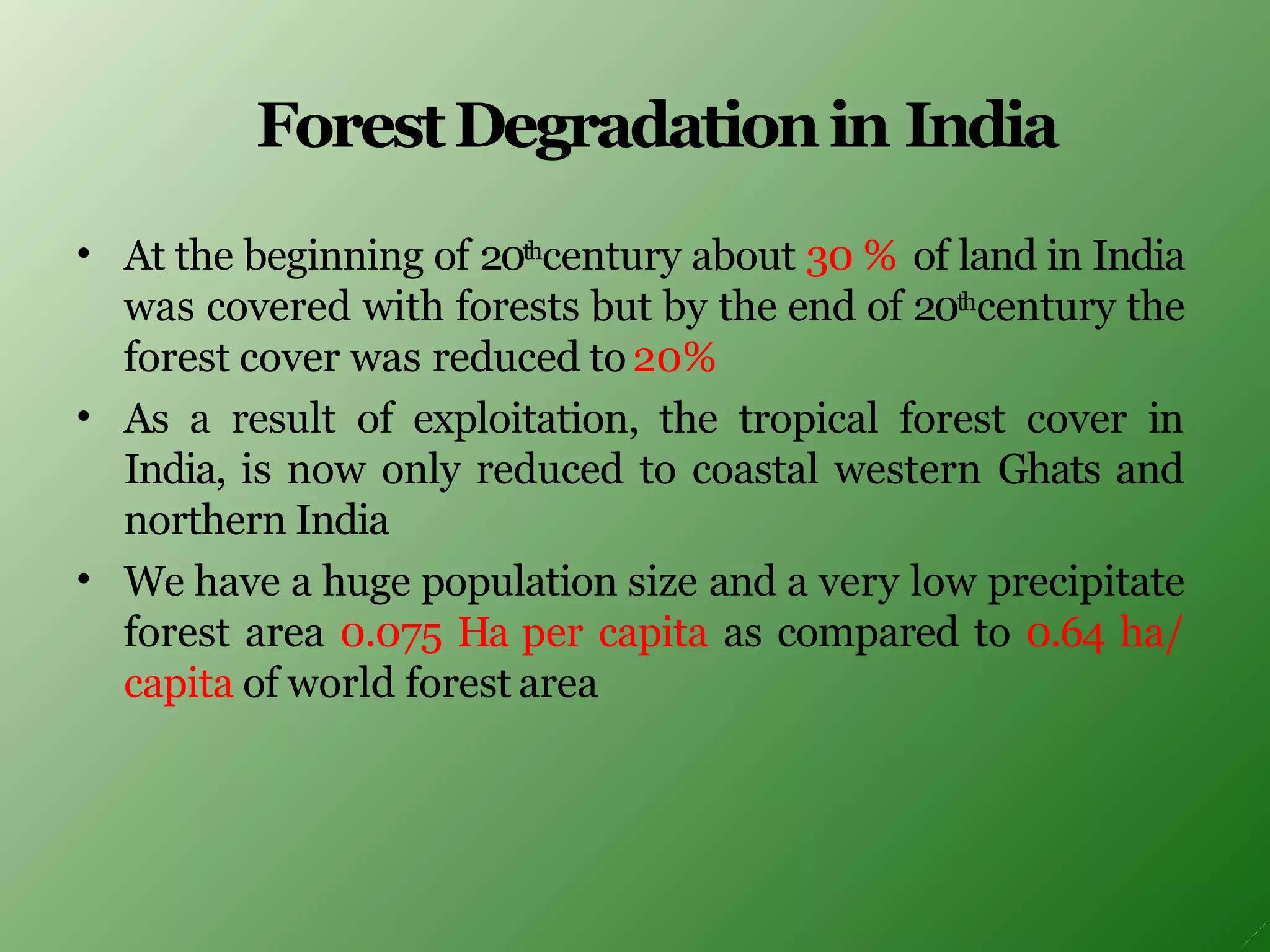 ForestDegradationin India
•
•
•
At the beginning of 20thcentury about 30 % of land in India
was covered with forests but by the end of 20thcentury the
forest cover was reduced to20%
As a result of exploitation, the tropical forest cover in
India, is now only reduced to coastal western Ghats and
northern India
We have a huge population size and a very low precipitate
forest area 0.075 Ha per capita as compared to 0.64 ha/
capita of world forest area
 