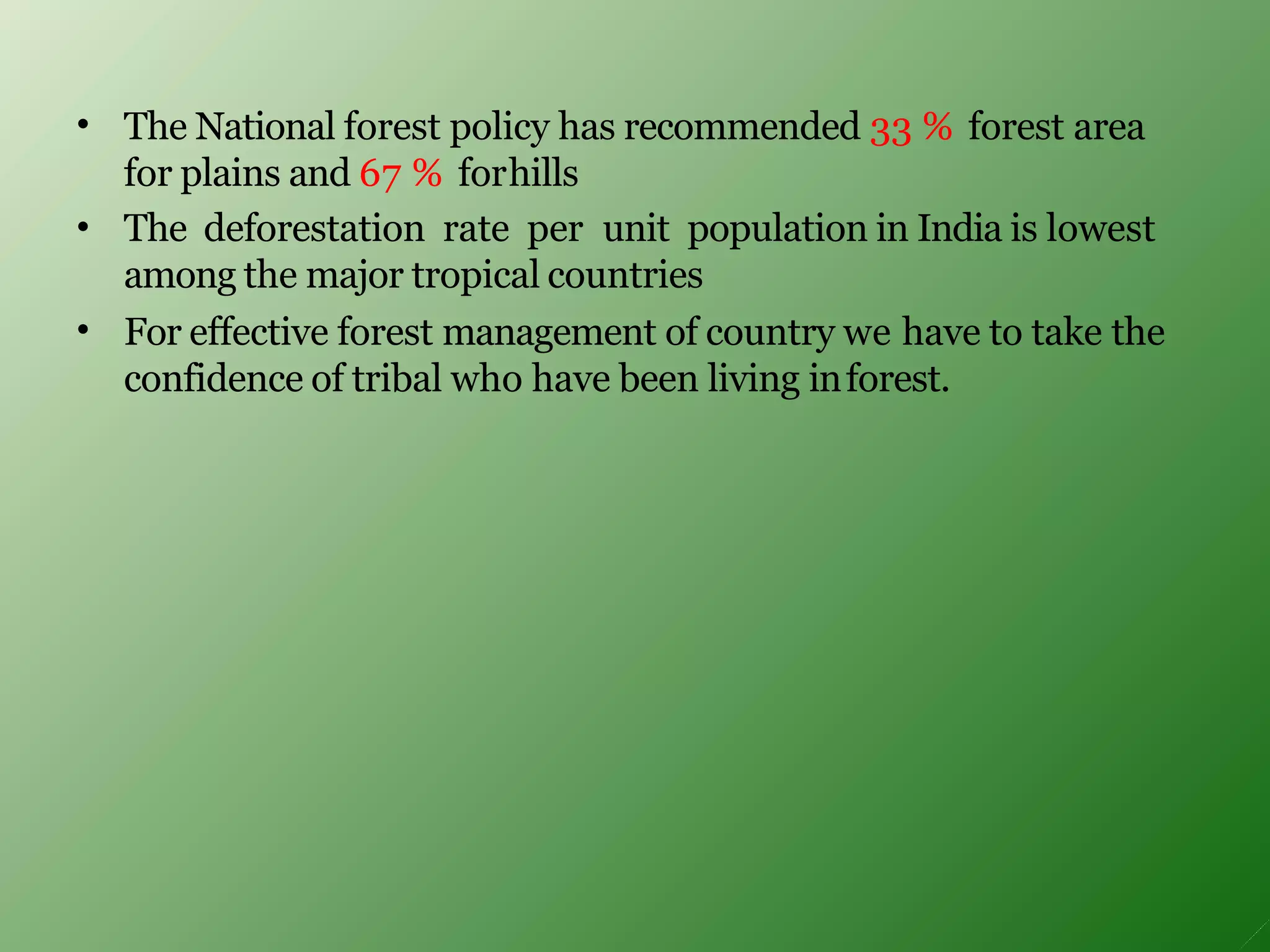 •
•
•
The National forest policy has recommended 33 % forest area
for plains and 67 % forhills
The deforestation rate per unit population in India is lowest
among the major tropical countries
For effective forest management of country we have to take the
confidence of tribal who have been living inforest.
 