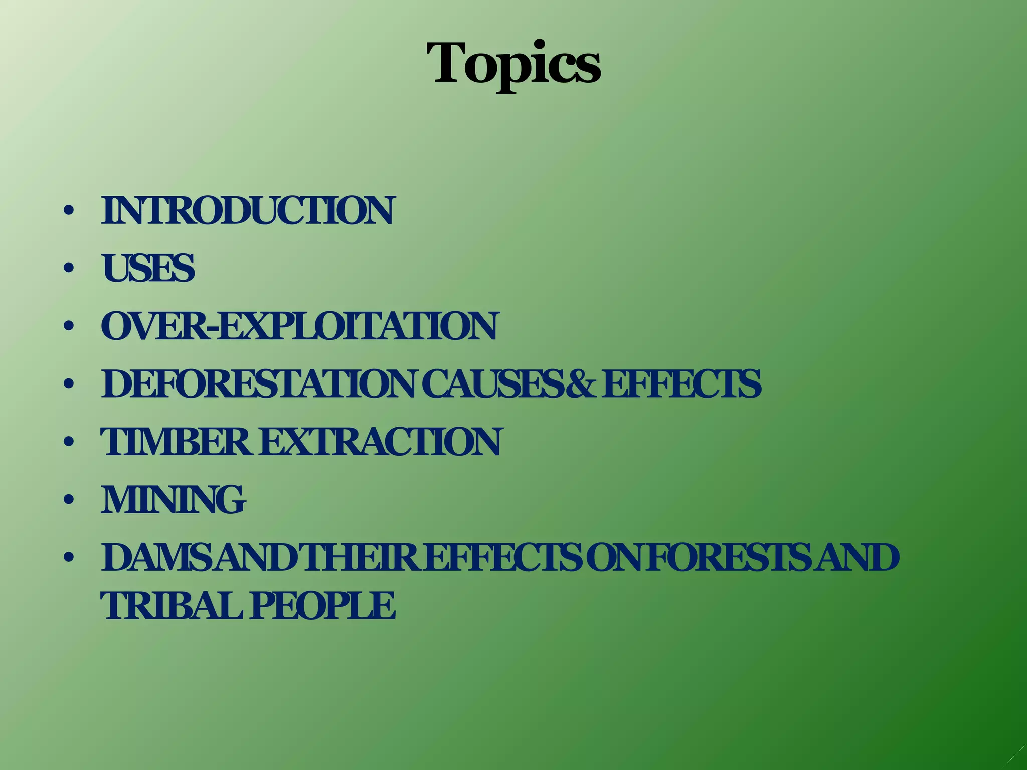 Topics
• INTRODUCTION
• USES
• OVER-EXPLOITATION
• DEFORESTATIONCAUSES&EFFECTS
• TIMBEREXTRACTION
• MINING
• DAMSANDTHEIREFFECTSONFORESTSAND
TRIBALPEOPLE
 