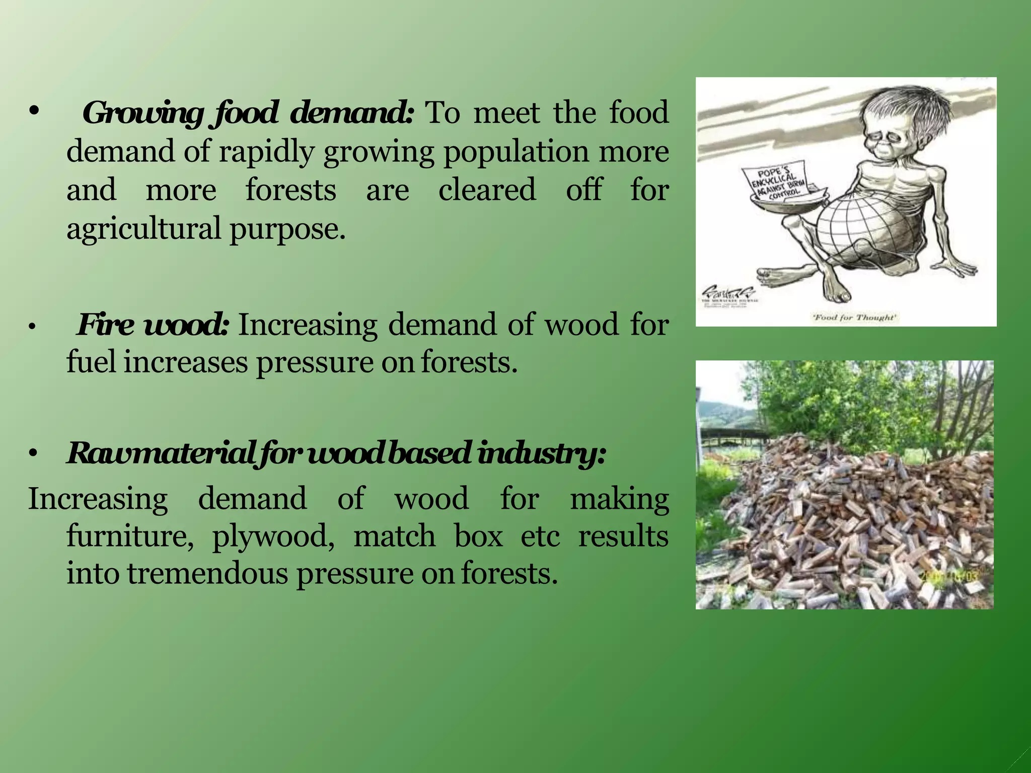 • Growing food demand: To meet the food
demand of rapidly growing population more
and more forests are cleared off for
agricultural purpose.
• Fire wood: Increasing demand of wood for
fuel increases pressure on forests.
• Rawmaterialforwoodbasedindustry:
Increasing demand of wood for making
furniture, plywood, match box etc results
into tremendous pressure on forests.
 