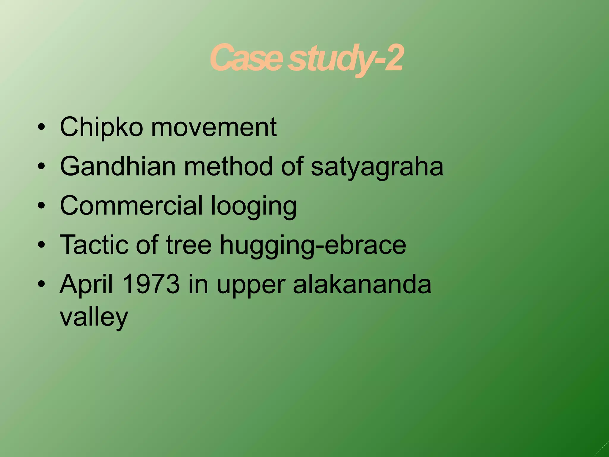 Casestudy-2
• Chipko movement
• Gandhian method of satyagraha
• Commercial looging
• Tactic of tree hugging-ebrace
• April 1973 in upper alakananda
valley
 