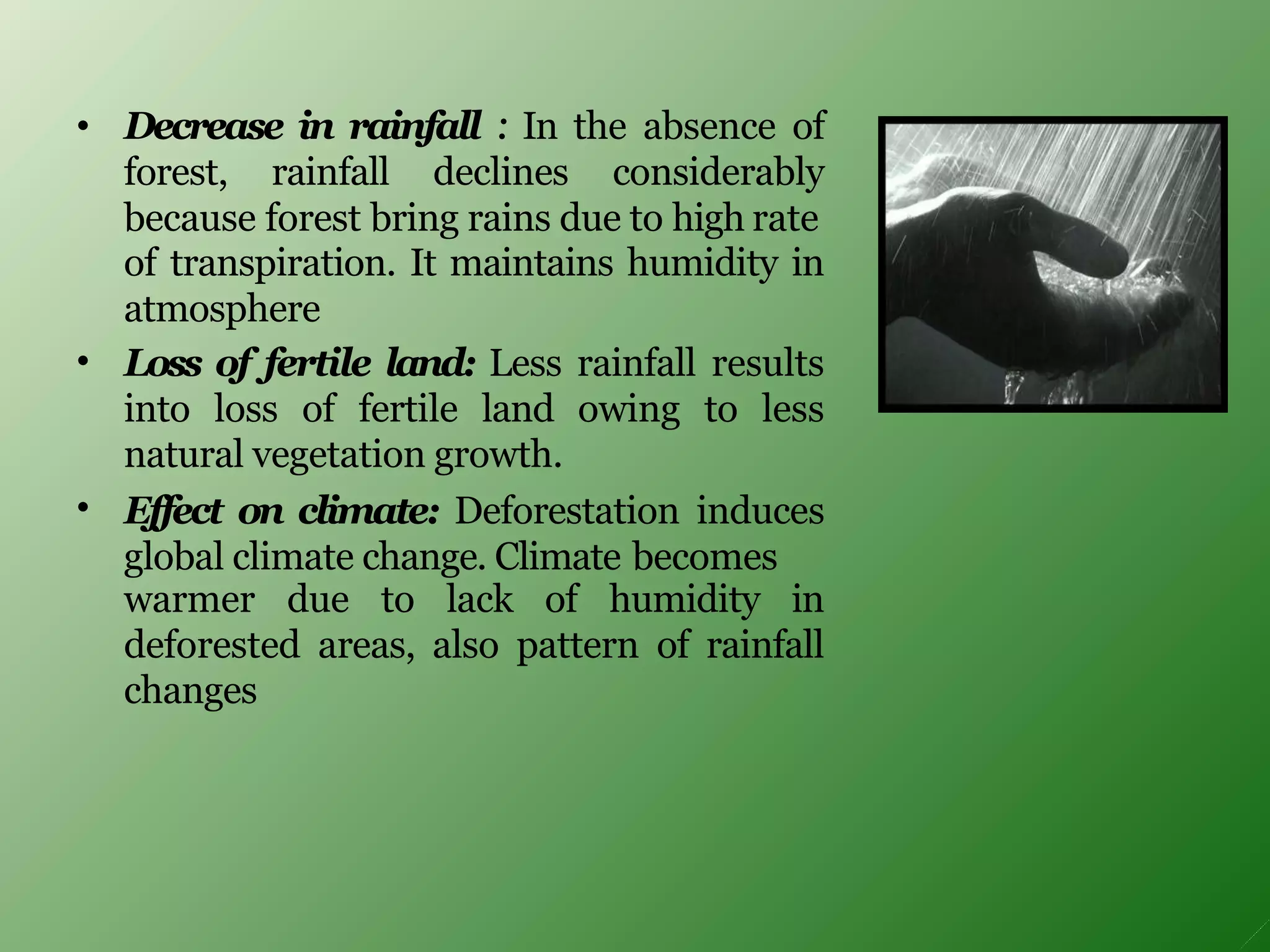 • Decrease in rainfall : In the absence of
forest, rainfall declines considerably
because forest bring rains due to high rate
•
•
of transpiration. It maintains humidity in
atmosphere
Loss of fertile land: Less rainfall results
into loss of fertile land owing to less
natural vegetation growth.
Effect on climate: Deforestation induces
global climate change. Climate becomes
warmer due to lack of humidity in
deforested areas, also pattern of rainfall
changes
 