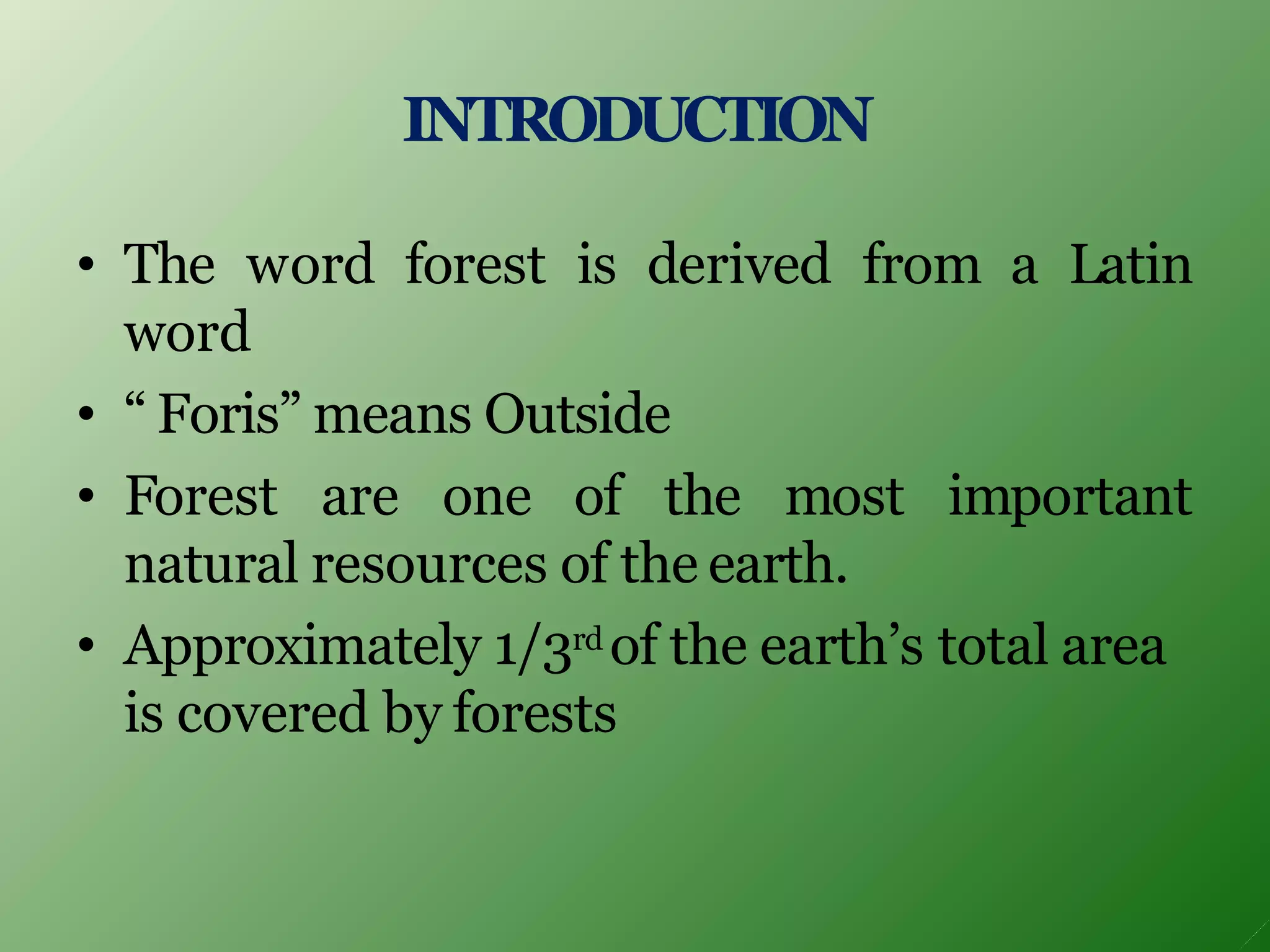INTRODUCTION
• The word forest is derived from a Latin
word
• “ Foris” means Outside
• Forest are one of the most important
natural resources of the earth.
• Approximately 1/3rd of the earth’s total area
is covered by forests
 
