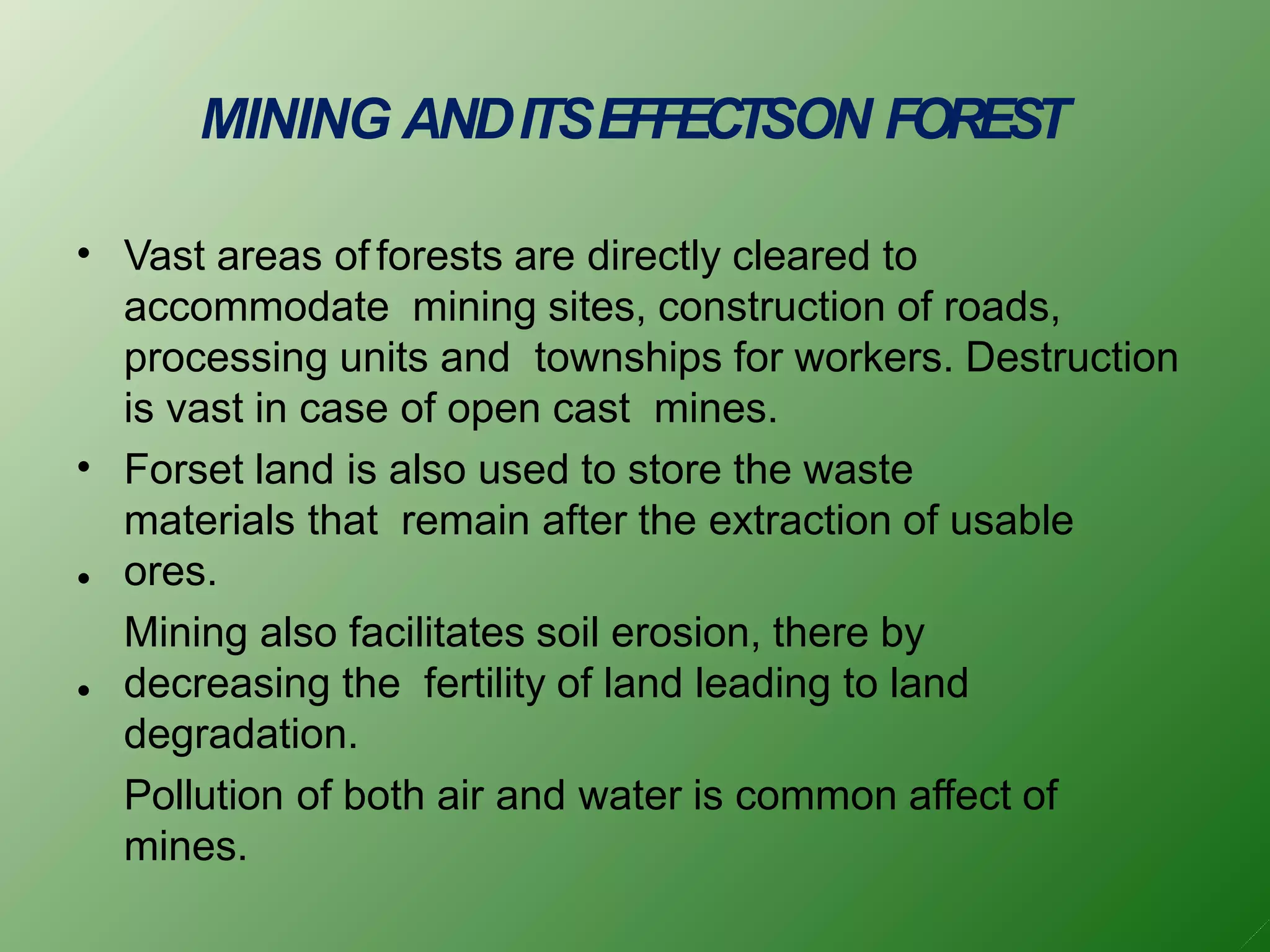 MINING ANDITSEFFECTSON FOREST
•
•
•
•
Vast areas of forests are directly cleared to
accommodate mining sites, construction of roads,
processing units and townships for workers. Destruction
is vast in case of open cast mines.
Forset land is also used to store the waste
materials that remain after the extraction of usable
ores.
Mining also facilitates soil erosion, there by
decreasing the fertility of land leading to land
degradation.
Pollution of both air and water is common affect of
mines.
 