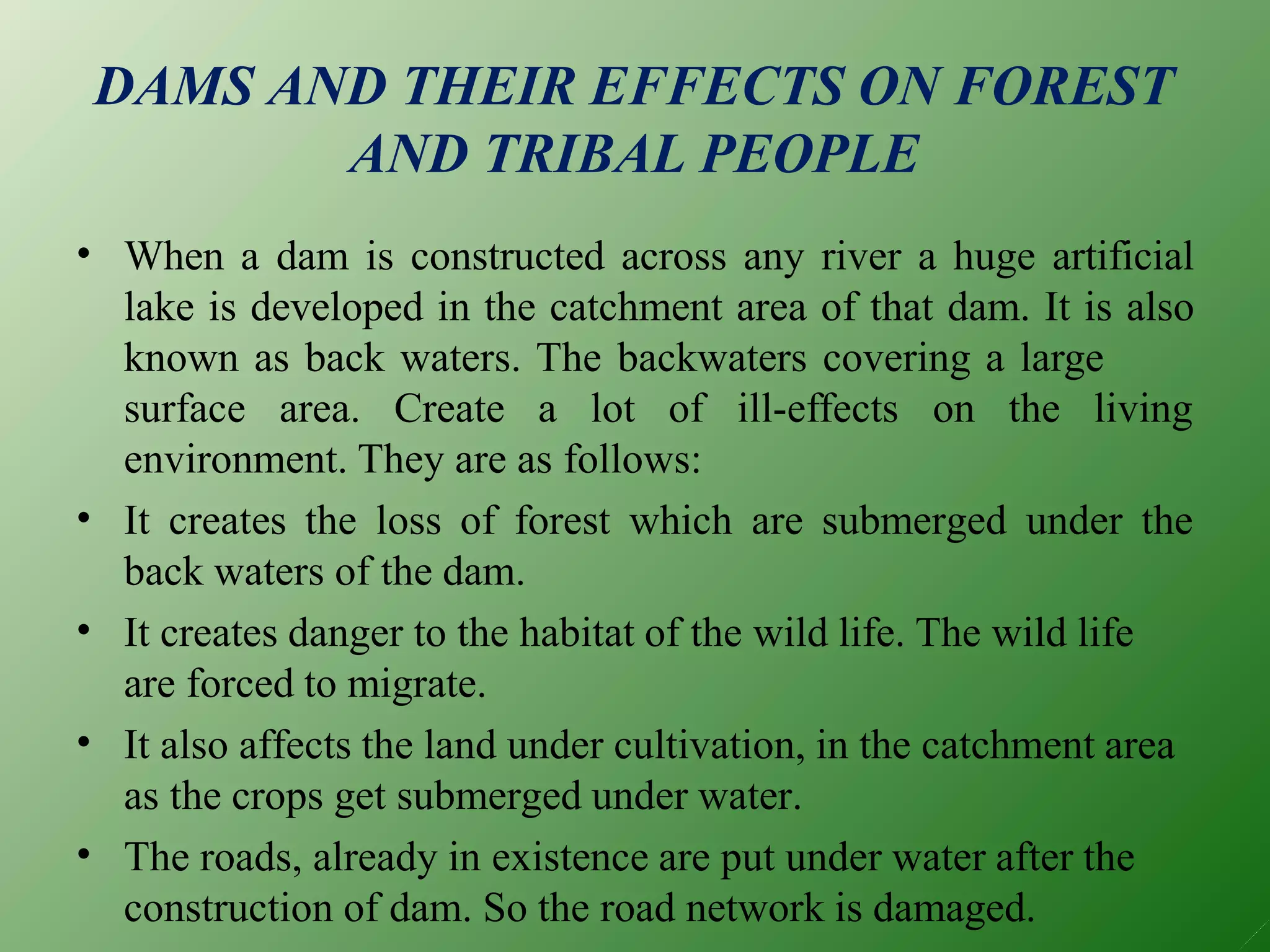 DAMS AND THEIR EFFECTS ON FOREST
AND TRIBAL PEOPLE
• When a dam is constructed across any river a huge artificial
lake is developed in the catchment area of that dam. It is also
known as back waters. The backwaters covering a large
surface area. Create a lot of ill-effects on the living
•
•
•
•
environment. They are as follows:
It creates the loss of forest which are submerged under the
back waters of the dam.
It creates danger to the habitat of the wild life. The wild life
are forced to migrate.
It also affects the land under cultivation, in the catchment area
as the crops get submerged under water.
The roads, already in existence are put under water after the
construction of dam. So the road network is damaged.
 