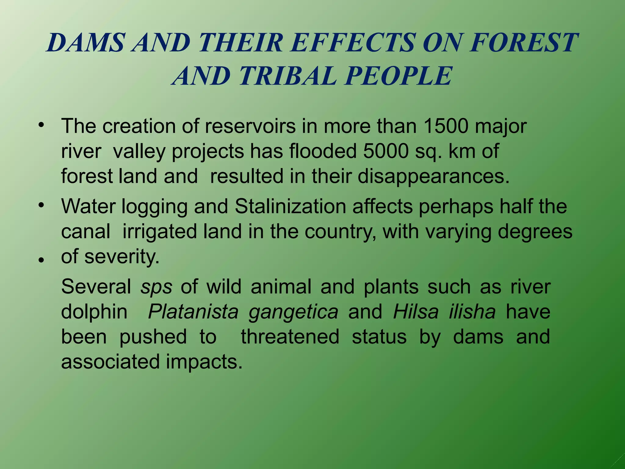 DAMS AND THEIR EFFECTS ON FOREST
AND TRIBAL PEOPLE
•
•
•
The creation of reservoirs in more than 1500 major
river valley projects has flooded 5000 sq. km of
forest land and resulted in their disappearances.
Water logging and Stalinization affects perhaps half the
canal irrigated land in the country, with varying degrees
of severity.
Several sps of wild animal and plants such as river
dolphin Platanista gangetica and Hilsa ilisha have
been pushed to threatened status by dams and
associated impacts.
 