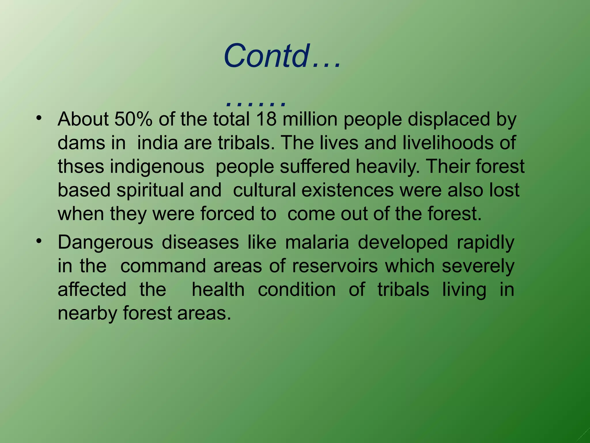 Contd…
……
•
•
About 50% of the total 18 million people displaced by
dams in india are tribals. The lives and livelihoods of
thses indigenous people suffered heavily. Their forest
based spiritual and cultural existences were also lost
when they were forced to come out of the forest.
Dangerous diseases like malaria developed rapidly
in the command areas of reservoirs which severely
affected the health condition of tribals living in
nearby forest areas.
 