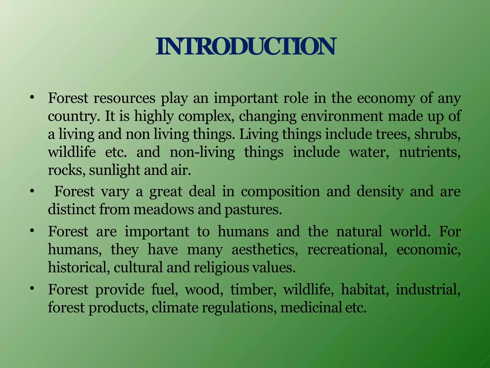 INTRODUCTION
•
•
•
•
Forest resources play an important role in the economy of any
country. It is highly complex, changing environment made up of
a living and non living things. Living things include trees, shrubs,
wildlife etc. and non-living things include water, nutrients,
rocks, sunlight and air.
Forest vary a great deal in composition and density and are
distinct from meadows and pastures.
Forest are important to humans and the natural world. For
humans, they have many aesthetics, recreational, economic,
historical, cultural and religious values.
Forest provide fuel, wood, timber, wildlife, habitat, industrial,
forest products, climate regulations, medicinal etc.
 