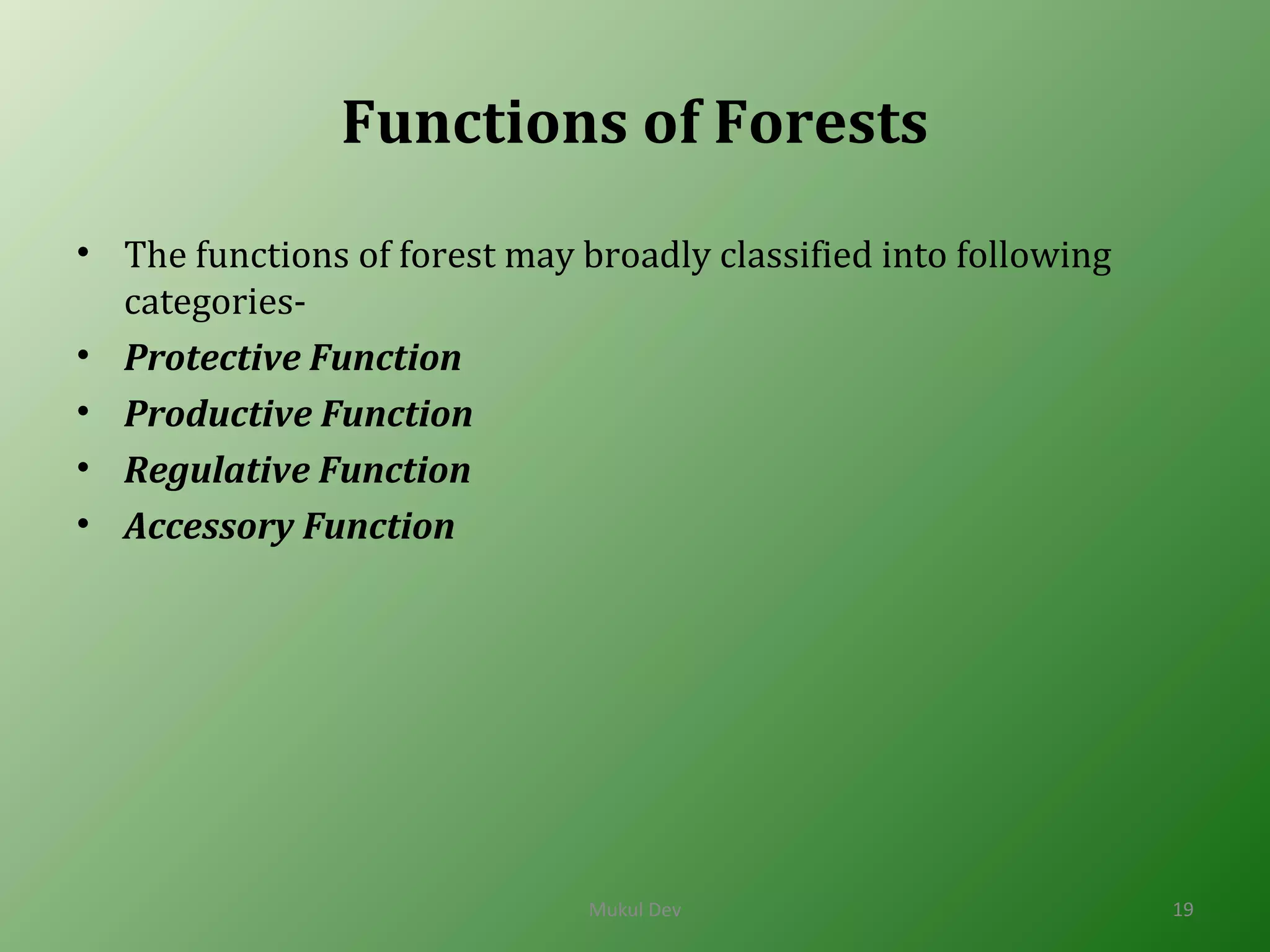 Functions of Forests
• The functions of forest may broadly classified into following
categories-
• Protective Function
• Productive Function
• Regulative Function
• Accessory Function
Mukul Dev 19
 