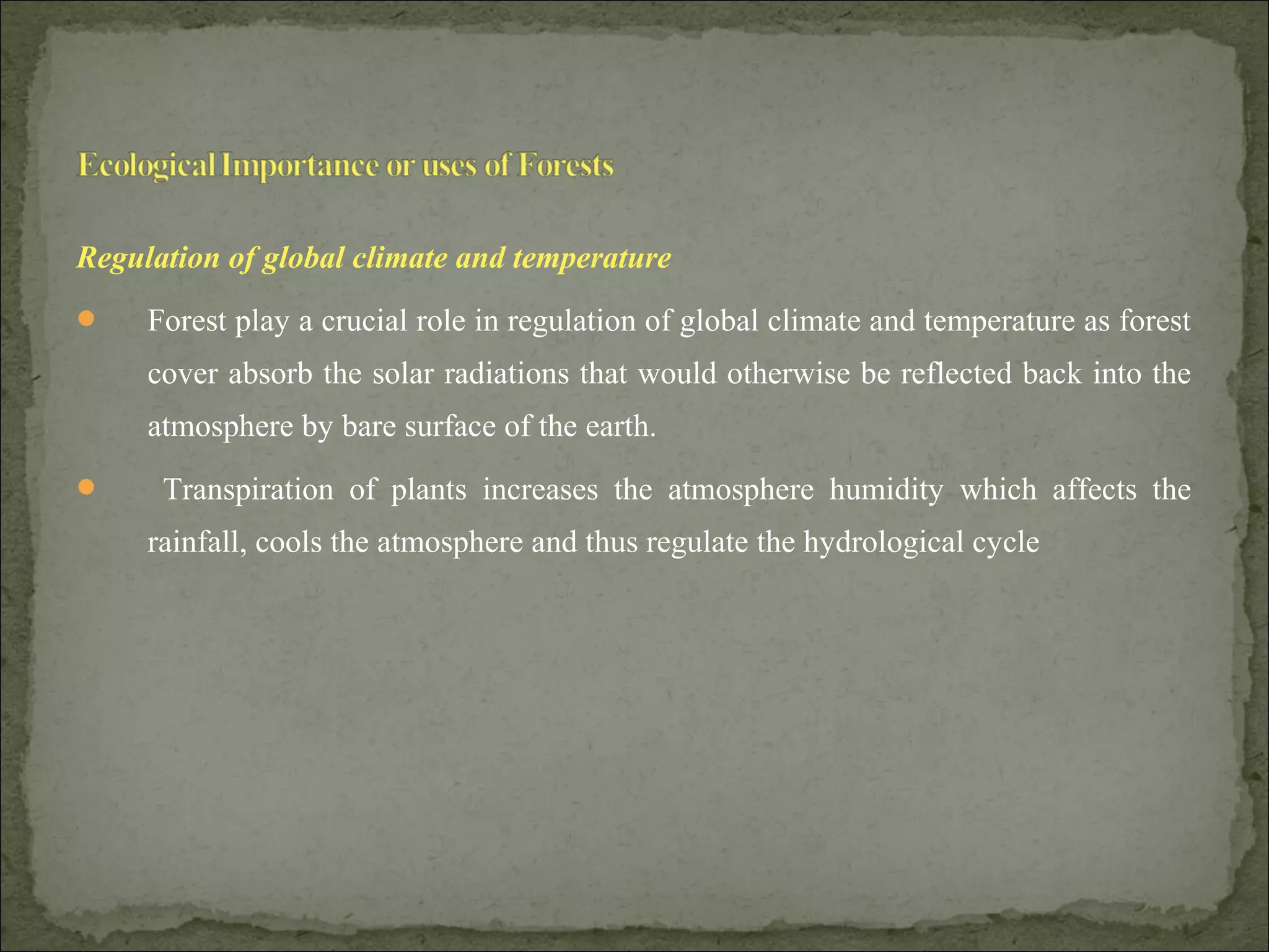 Regulation of global climate and temperature
 Forest play a crucial role in regulation of global climate and temperature as forest
cover absorb the solar radiations that would otherwise be reflected back into the
atmosphere by bare surface of the earth.
 Transpiration of plants increases the atmosphere humidity which affects the
rainfall, cools the atmosphere and thus regulate the hydrological cycle
 