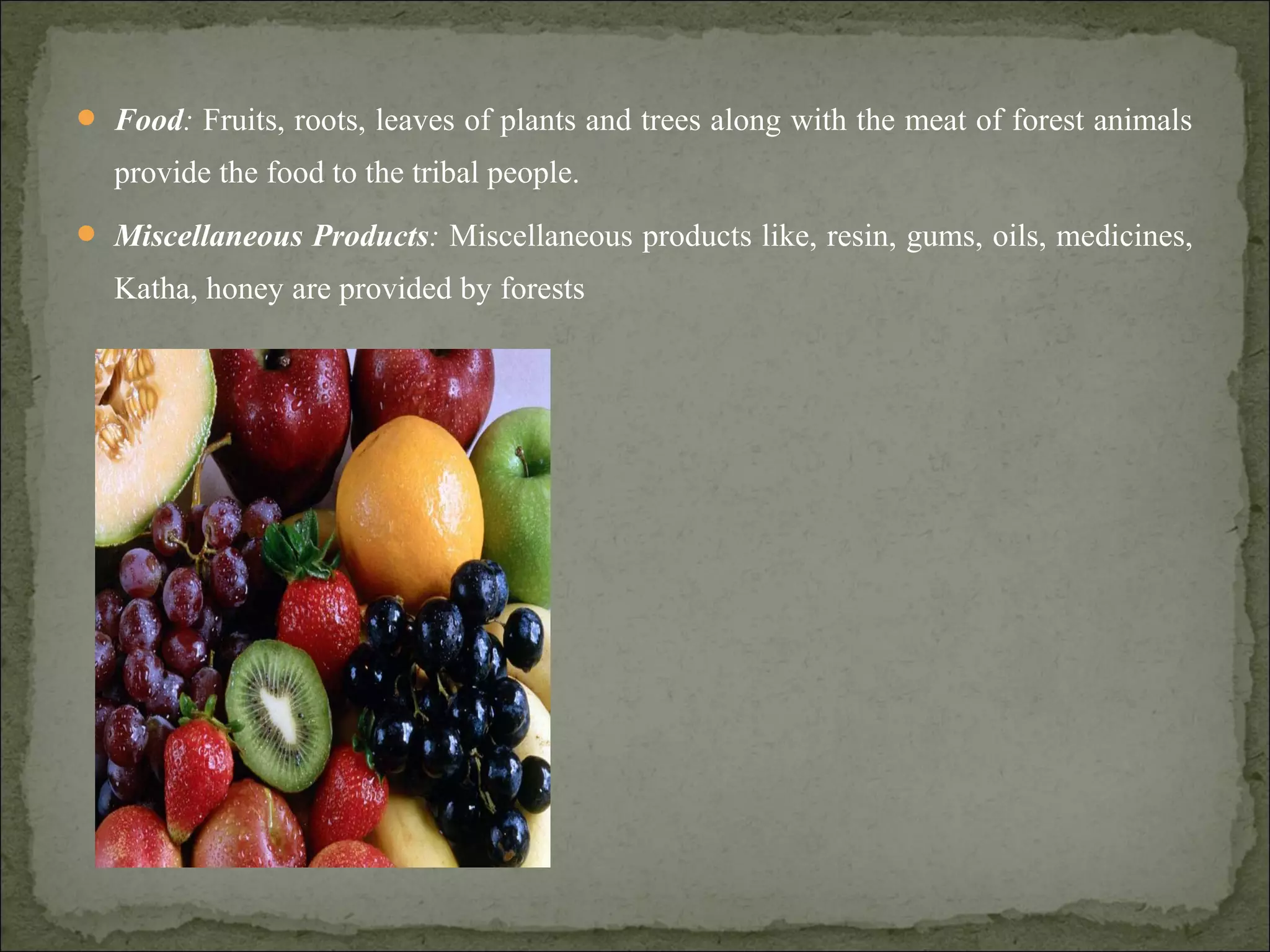  Food: Fruits, roots, leaves of plants and trees along with the meat of forest animals
provide the food to the tribal people.
 Miscellaneous Products: Miscellaneous products like, resin, gums, oils, medicines,
Katha, honey are provided by forests
 