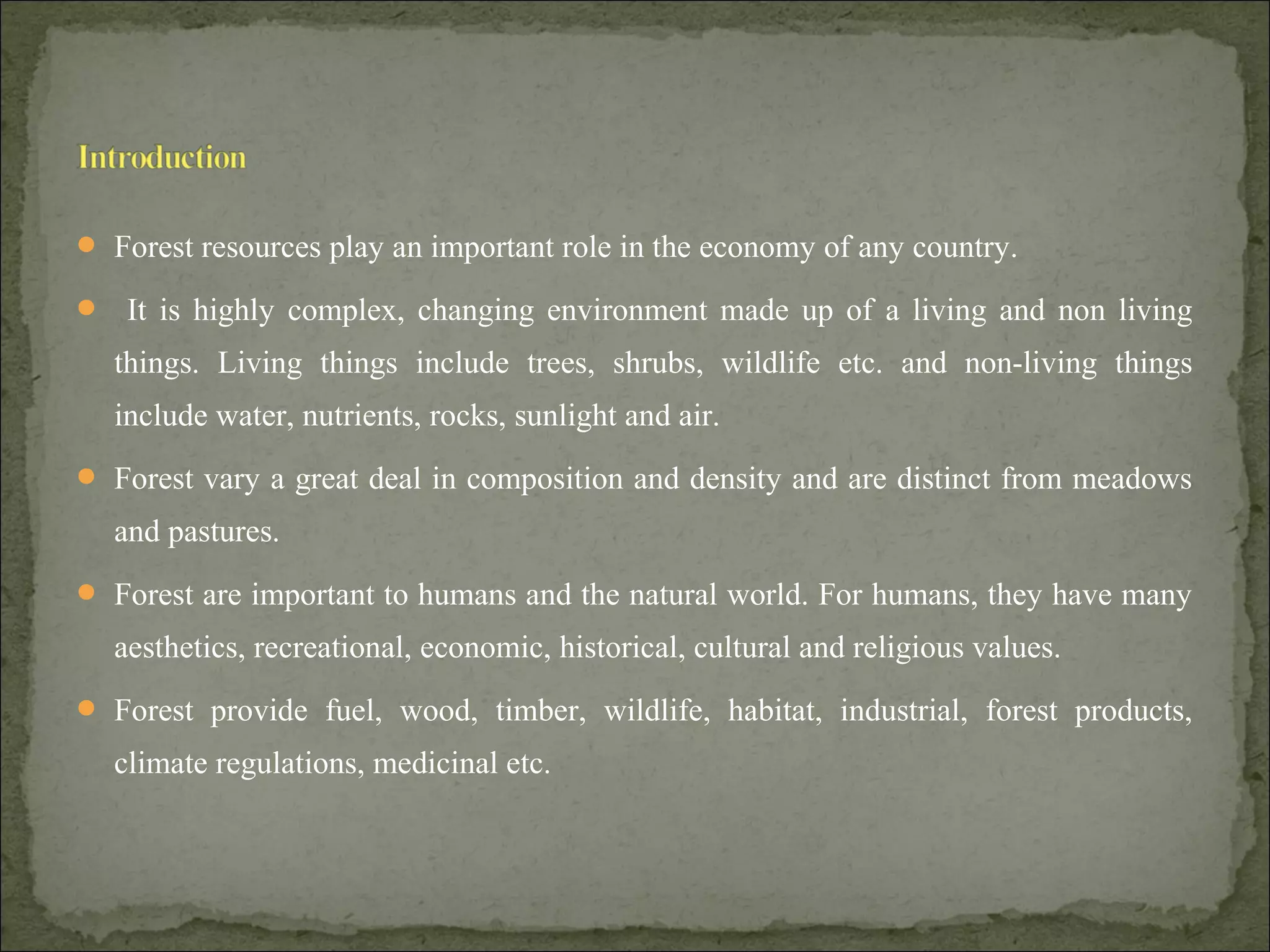  Forest resources play an important role in the economy of any country.
 It is highly complex, changing environment made up of a living and non living
things. Living things include trees, shrubs, wildlife etc. and non-living things
include water, nutrients, rocks, sunlight and air.
 Forest vary a great deal in composition and density and are distinct from meadows
and pastures.
 Forest are important to humans and the natural world. For humans, they have many
aesthetics, recreational, economic, historical, cultural and religious values.
 Forest provide fuel, wood, timber, wildlife, habitat, industrial, forest products,
climate regulations, medicinal etc.
 