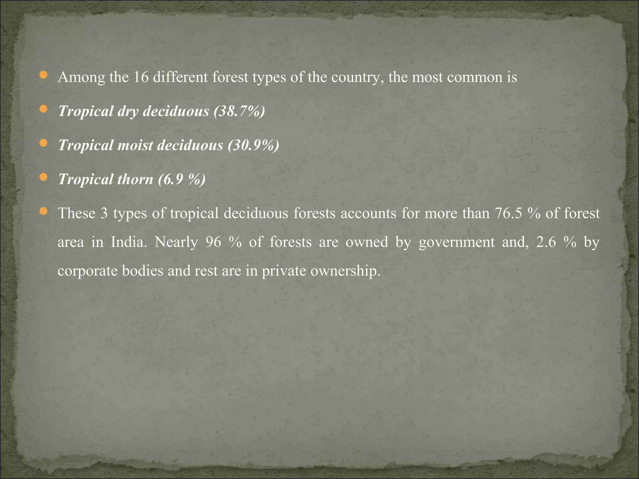  Among the 16 different forest types of the country, the most common is
 Tropical dry deciduous (38.7%)
 Tropical moist deciduous (30.9%)
 Tropical thorn (6.9 %)
 These 3 types of tropical deciduous forests accounts for more than 76.5 % of forest
area in India. Nearly 96 % of forests are owned by government and, 2.6 % by
corporate bodies and rest are in private ownership.
 