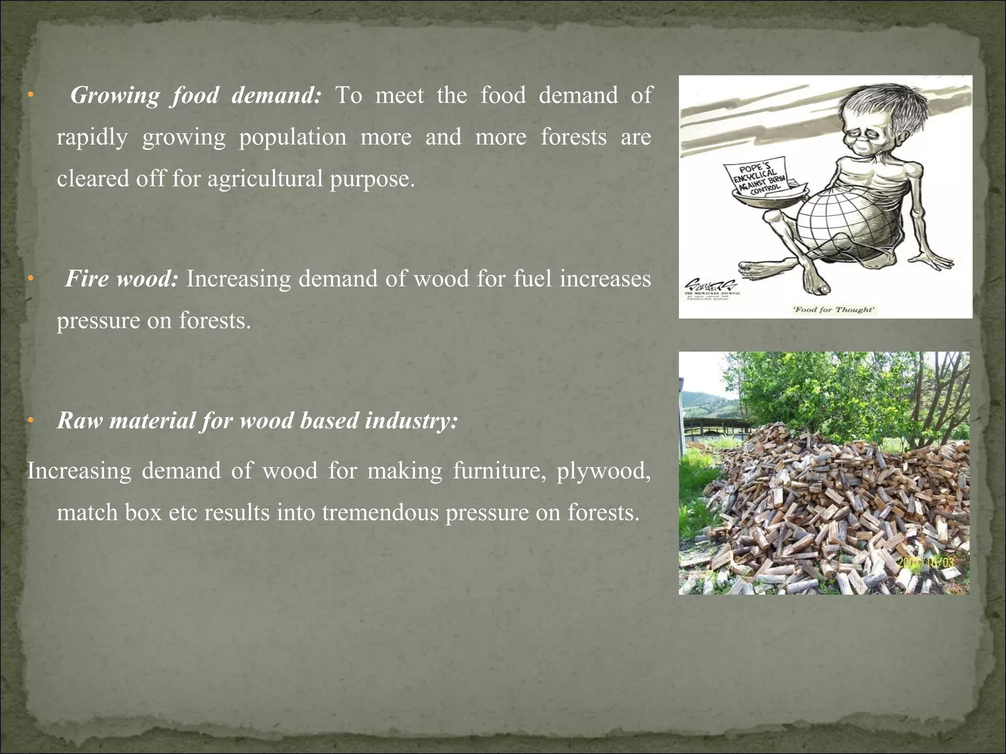 • Growing food demand: To meet the food demand of
rapidly growing population more and more forests are
cleared off for agricultural purpose.
• Fire wood: Increasing demand of wood for fuel increases
pressure on forests.
• Raw material for wood based industry:
Increasing demand of wood for making furniture, plywood,
match box etc results into tremendous pressure on forests.
 