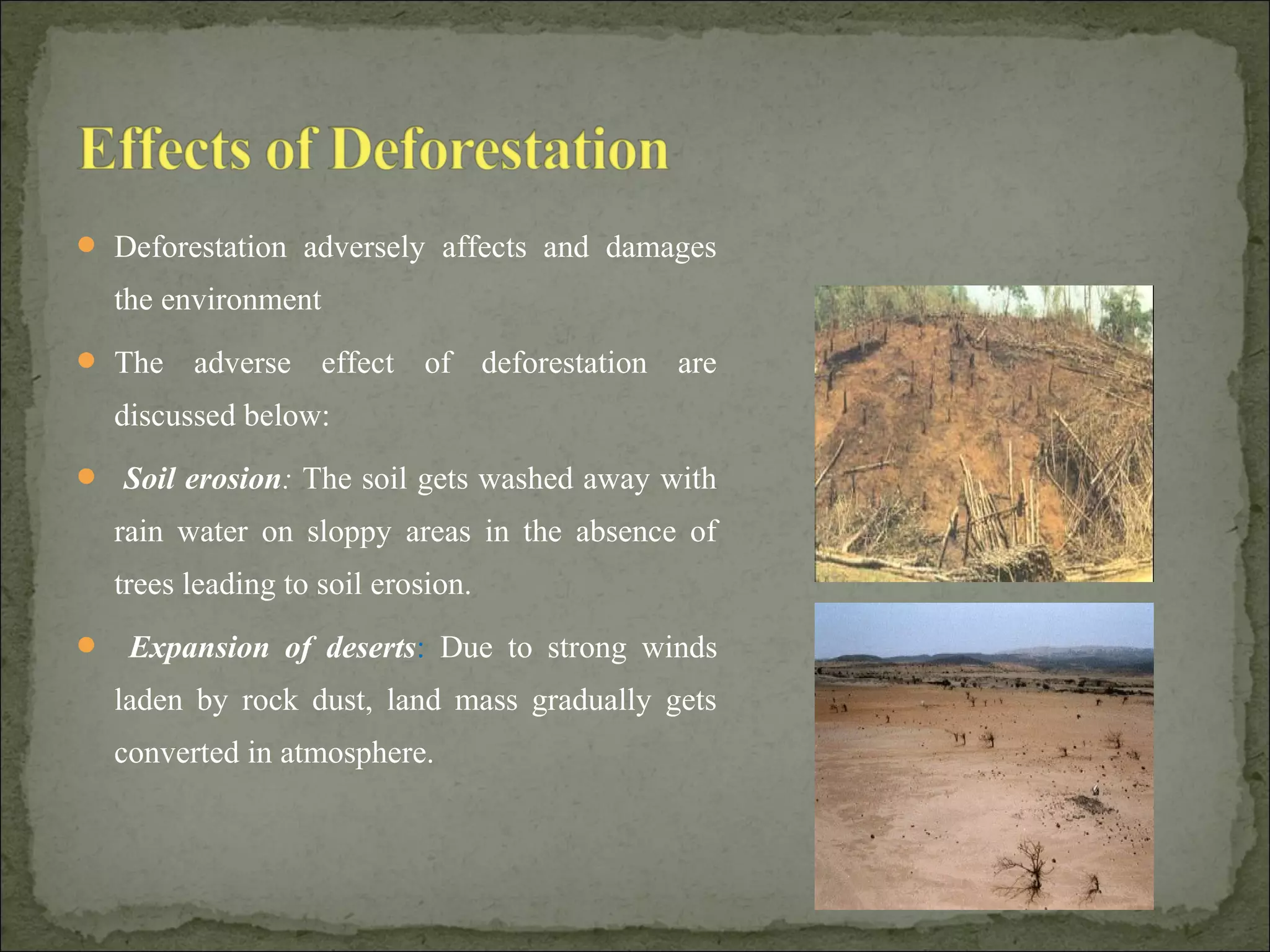  Deforestation adversely affects and damages
the environment
 The adverse effect of deforestation are
discussed below:
 Soil erosion: The soil gets washed away with
rain water on sloppy areas in the absence of
trees leading to soil erosion.
 Expansion of deserts: Due to strong winds
laden by rock dust, land mass gradually gets
converted in atmosphere.
 